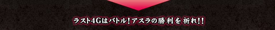 ラスト4Gはバトル！アスラの勝利を祈れ！！