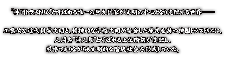 神国トラストリムと呼ばれる唯一の巨大国家が文明の中心となり支配する世界 工業的な近代科学文明と、精神的な宗教文明が融合した様式を持つ神国トラストリムは、人間を神人類と呼ばれる上位階級が支し、厳格でありながらも文明的な階級社会を形成していた。