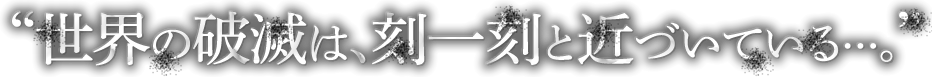 世界の破滅は、刻一刻と近づいている・・・。