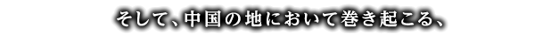 そして、中国の地において巻き起こる、