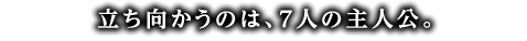 立ち向かうのは、7人の主人公。