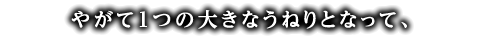 やがて1つの大きなうねりとなって、