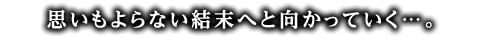 思いもよらない結末へと向かっていく・・・。