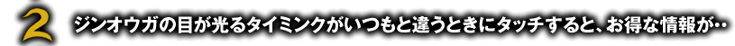 ジンオウガの目が光るタイミンクがいつもと違うときにタッチすると、お得な情報が・・