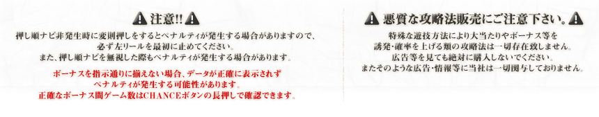 注意！！ 押し順ナビ非発生時に変則押しをするとペナルティが発生する場合がありますので、必ず左リールを最初に止めてください。また、押し順ナビを無視した際もペナルティが発生する場合があります。ボーナスを指示通りに揃えない場合、データが正確に表示されずペナルティが発生する可能性があります。正確なボーナス間ゲーム数はCHANCEボタンの長押しで確認できます。　悪質な攻略法販売にご注意下さい。 特殊な遊技方法により大当たりやボーナス等を誘発・確率を上げる類の攻略法は一切存在致しません。広告等を見ても絶対に購入しないでください。またそのような広告・情報等に当社は一切関与しておりません。