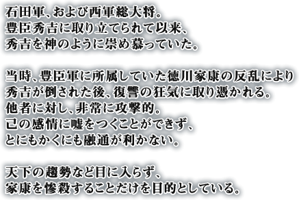 石田軍、および西軍総大将。豊臣秀吉に取り立てられて以来、秀吉を神のように崇め慕っていた。当時、豊臣軍に所属していた徳川家康の反乱により秀吉が倒された後、復讐の狂気に取り憑かれる。他者に対し、非常に攻撃的。己の感情に嘘をつくことができず、とにもかくにも融通が利かない。天下の趨勢など目に入らず、家康を惨殺することだけを目的としている。