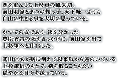 恋を重んじる上杉軍の風来坊。前田利家とまつの甥っ子。天下統一よりも自由に生きる事を大切に思っている。かつての友であり、袂を分かった豊臣秀吉の死をきっかけに、前田家を出て上杉軍へと仕官した。武田信玄が病に倒れて以来戦から遠のいている上杉謙信のもとで、剣を取ることもない穏やかな日々を送っている。