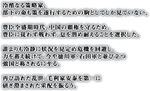 冷酷なる策略家。部下の命も策を遂行するための駒としてしか見ていない。豊臣全盛期時代、中国の覇権を守るため、豊臣に従わず戦わず、息を潜め耐えることを選択した。誰よりも冷静に状況を見定め危機を回避し、力を蓄え続けて、今や徳川軍・石田軍と並び立つ強国と称されるに至る。再び訪れた乱世、毛利家安泰を第一に研ぎ澄まされた采配を振るう。