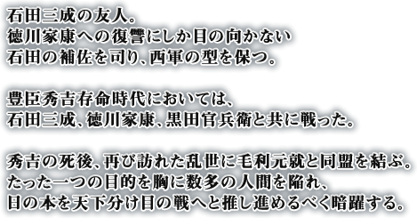 石田三成の友人。徳川家康への復讐にしか目の向かない石田の補佐を司り、西軍の型を保つ。豊臣秀吉存命時代においては、石田三成、徳川家康、黒田官兵衛と共に戦った。秀吉の死後、再び訪れた乱世に毛利元就と同盟を結ぶ。たった一つの目的を胸に数多の人間を陥れ、日の本を天下分け目の戦へと推し進めるべく暗躍する。