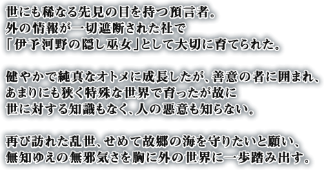 世にも稀なる先見の目を持つ預言者。外の情報が一切遮断された社で「伊予河野の隠し巫女」として大切に育てられた。健やかで純真なオトメに成長したが、善意の者に囲まれ、あまりにも狭く特殊な世界で育ったが故に世に対する知識もなく、人の悪意も知らない。再び訪れた乱世、せめて故郷の海を守りたいと願い、無知ゆえの無邪気さを胸に外の世界に一歩踏み出す。