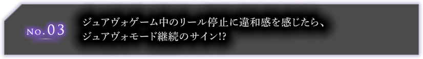 No.03 ジュアヴォゲーム中のリール停止に違和感を感じたら、ジュアヴォモード継続のサイン!?